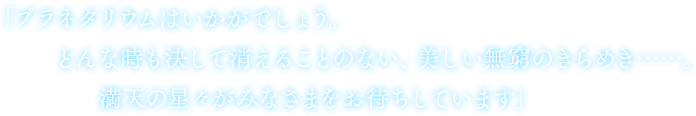 「プラネタリウムはいかがでしょう。 どんな時も決して消えることのない、美しい無窮のきらめき......。満天の星々がみなさまをお待ちしています」